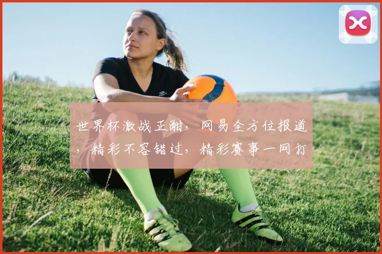 世界杯激战正酣，网易全方位报道，精彩不容错过，精彩赛事一网打尽