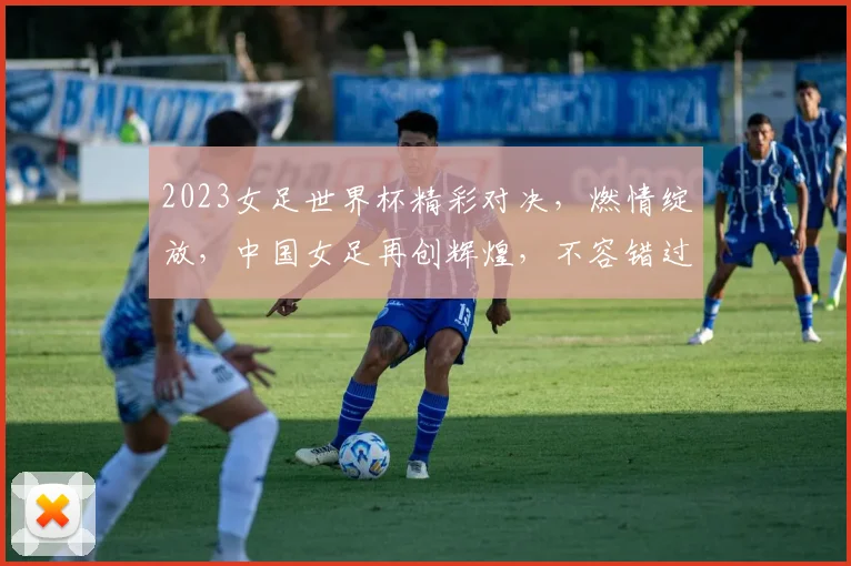 2023女足世界杯精彩对决，燃情绽放，中国女足再创辉煌，不容错过