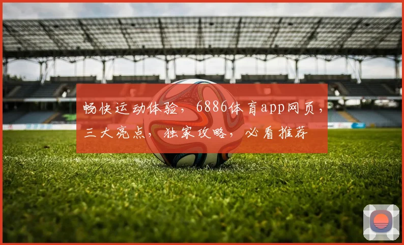 畅快运动体验，6886体育app网页，三大亮点，独家攻略，必看推荐